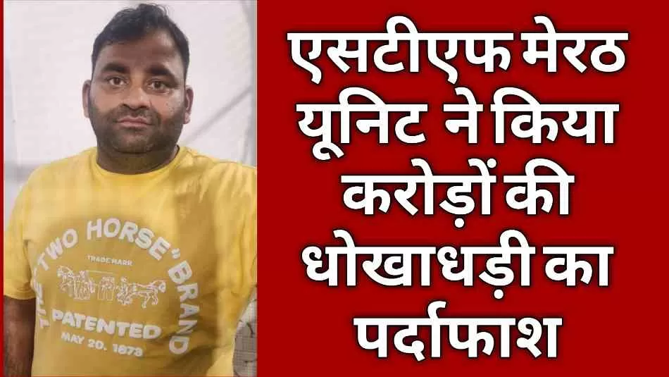 एसटीएफ मेरठ यूनिट की बड़ी कार्रवाई, करोड़ों की धोखाधड़ी का पर्दाफाश